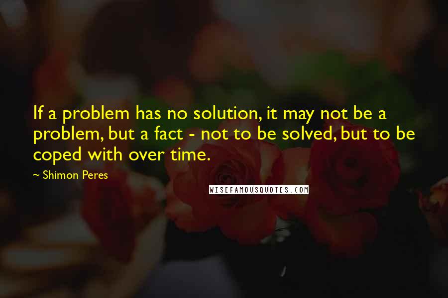 Shimon Peres Quotes: If a problem has no solution, it may not be a problem, but a fact - not to be solved, but to be coped with over time.