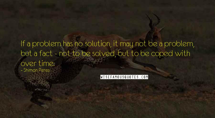 Shimon Peres Quotes: If a problem has no solution, it may not be a problem, but a fact - not to be solved, but to be coped with over time.