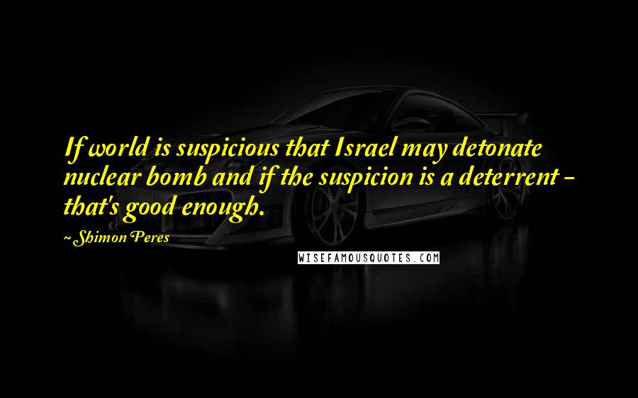 Shimon Peres Quotes: If world is suspicious that Israel may detonate nuclear bomb and if the suspicion is a deterrent - that's good enough.