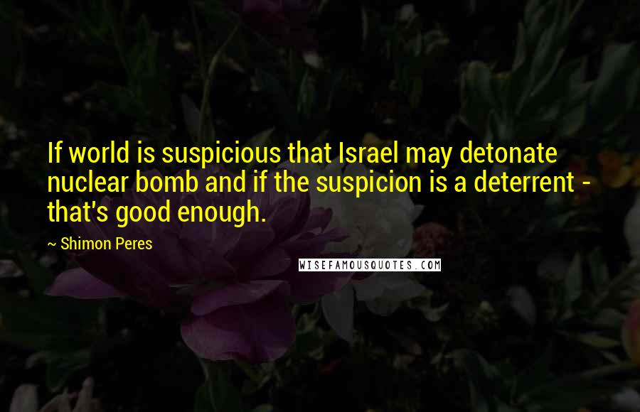 Shimon Peres Quotes: If world is suspicious that Israel may detonate nuclear bomb and if the suspicion is a deterrent - that's good enough.