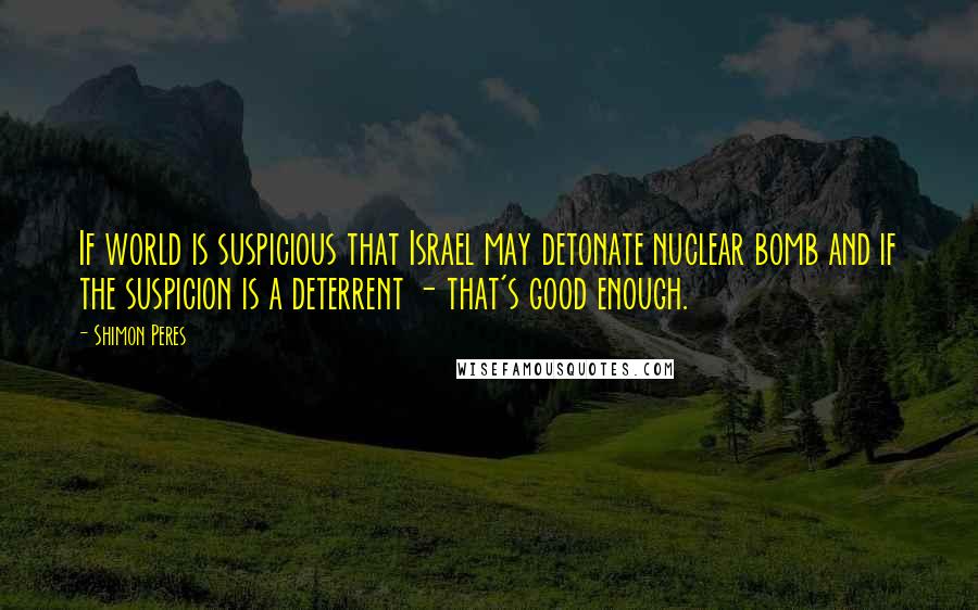 Shimon Peres Quotes: If world is suspicious that Israel may detonate nuclear bomb and if the suspicion is a deterrent - that's good enough.