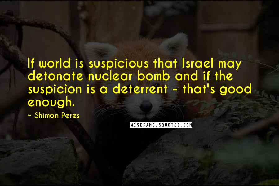 Shimon Peres Quotes: If world is suspicious that Israel may detonate nuclear bomb and if the suspicion is a deterrent - that's good enough.