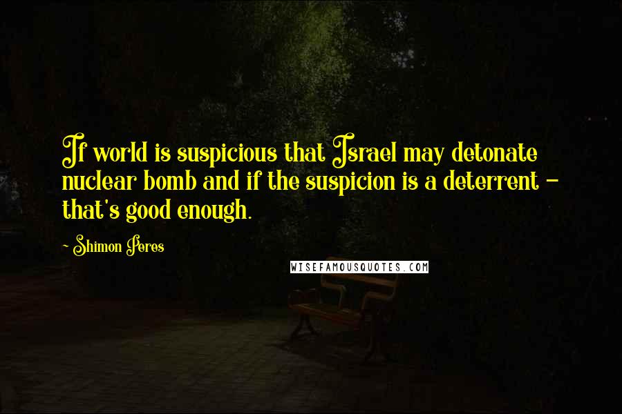 Shimon Peres Quotes: If world is suspicious that Israel may detonate nuclear bomb and if the suspicion is a deterrent - that's good enough.