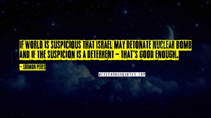 Shimon Peres Quotes: If world is suspicious that Israel may detonate nuclear bomb and if the suspicion is a deterrent - that's good enough.