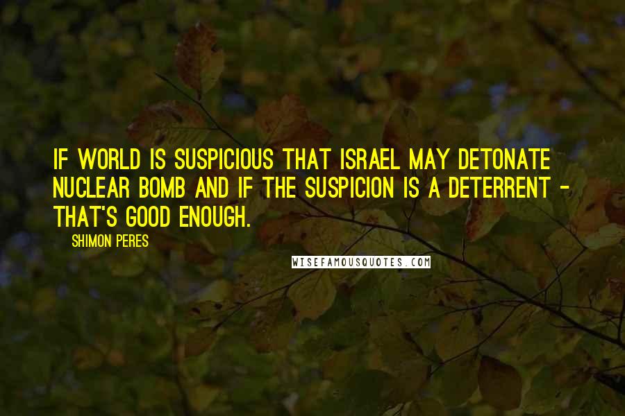 Shimon Peres Quotes: If world is suspicious that Israel may detonate nuclear bomb and if the suspicion is a deterrent - that's good enough.