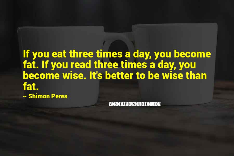Shimon Peres Quotes: If you eat three times a day, you become fat. If you read three times a day, you become wise. It's better to be wise than fat.