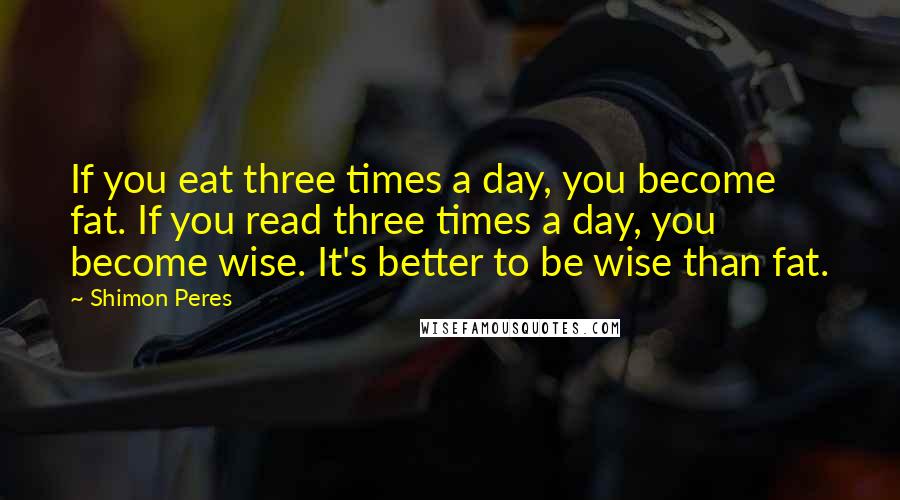 Shimon Peres Quotes: If you eat three times a day, you become fat. If you read three times a day, you become wise. It's better to be wise than fat.