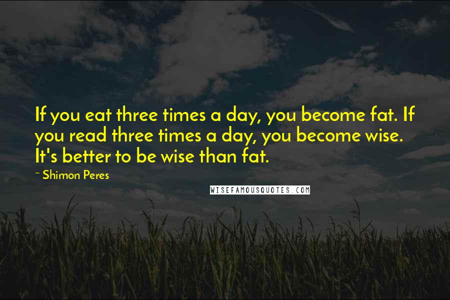 Shimon Peres Quotes: If you eat three times a day, you become fat. If you read three times a day, you become wise. It's better to be wise than fat.