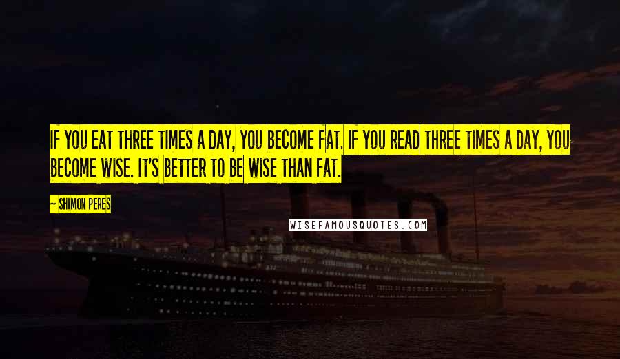 Shimon Peres Quotes: If you eat three times a day, you become fat. If you read three times a day, you become wise. It's better to be wise than fat.