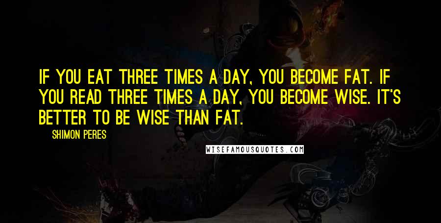 Shimon Peres Quotes: If you eat three times a day, you become fat. If you read three times a day, you become wise. It's better to be wise than fat.