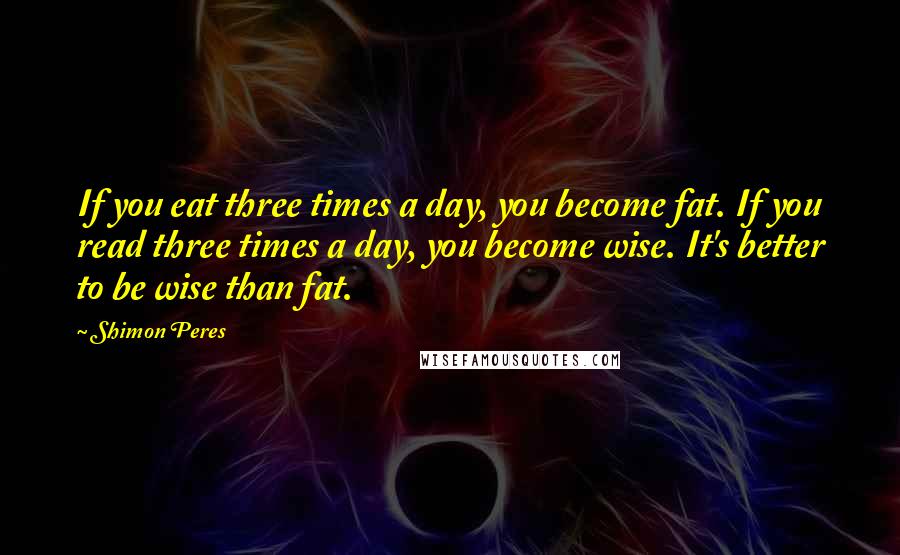 Shimon Peres Quotes: If you eat three times a day, you become fat. If you read three times a day, you become wise. It's better to be wise than fat.
