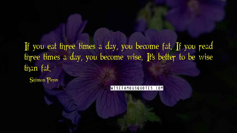 Shimon Peres Quotes: If you eat three times a day, you become fat. If you read three times a day, you become wise. It's better to be wise than fat.