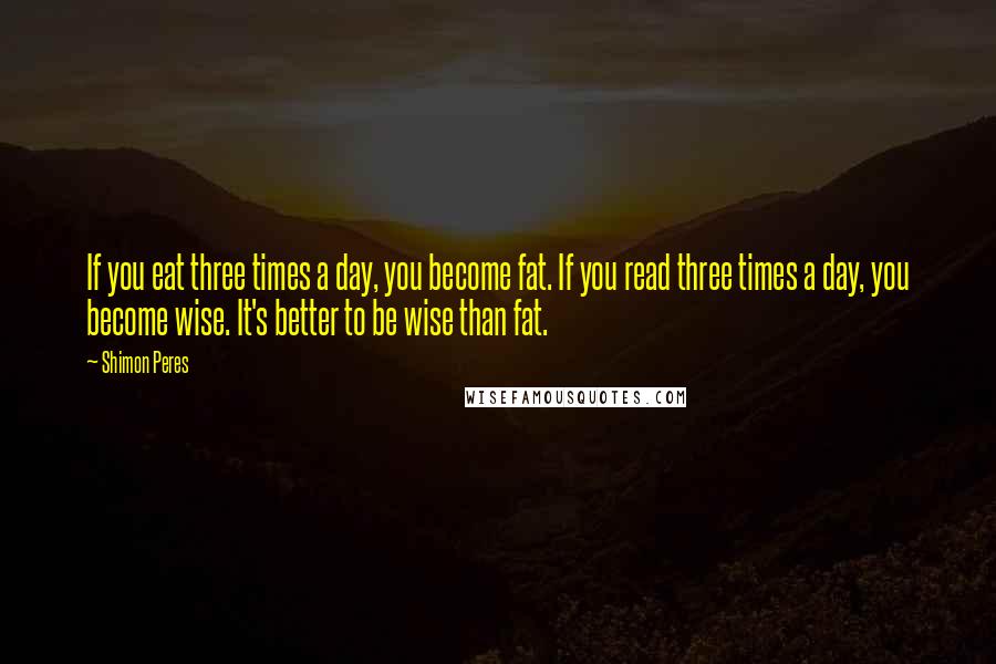 Shimon Peres Quotes: If you eat three times a day, you become fat. If you read three times a day, you become wise. It's better to be wise than fat.