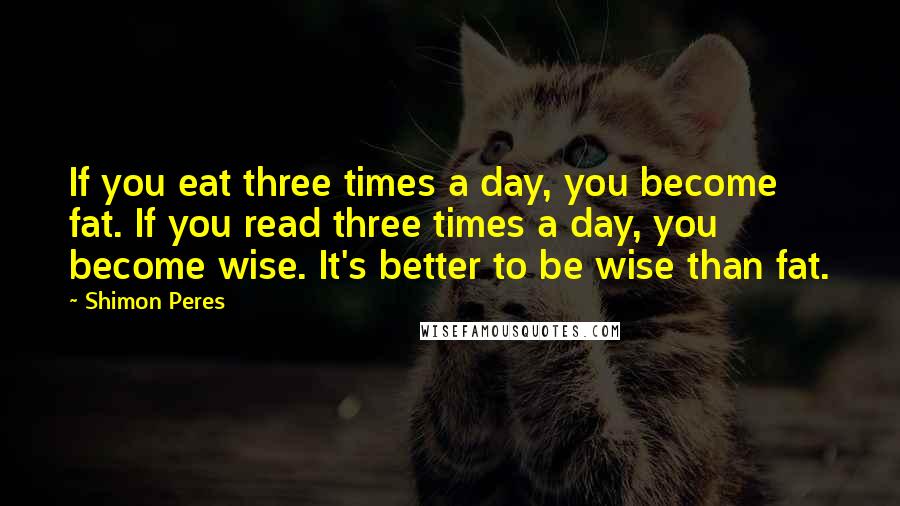 Shimon Peres Quotes: If you eat three times a day, you become fat. If you read three times a day, you become wise. It's better to be wise than fat.