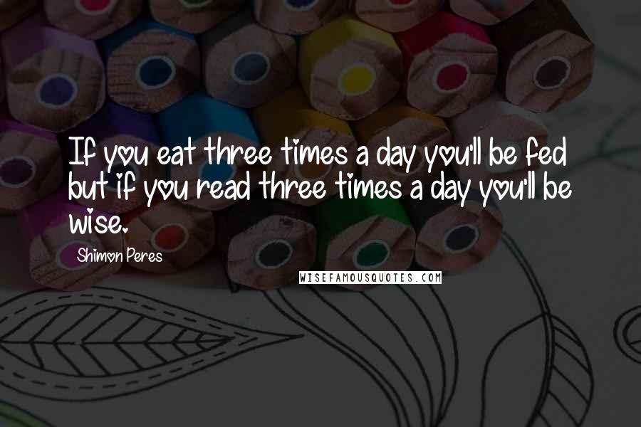 Shimon Peres Quotes: If you eat three times a day you'll be fed but if you read three times a day you'll be wise.