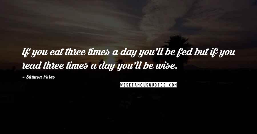 Shimon Peres Quotes: If you eat three times a day you'll be fed but if you read three times a day you'll be wise.