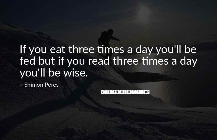 Shimon Peres Quotes: If you eat three times a day you'll be fed but if you read three times a day you'll be wise.