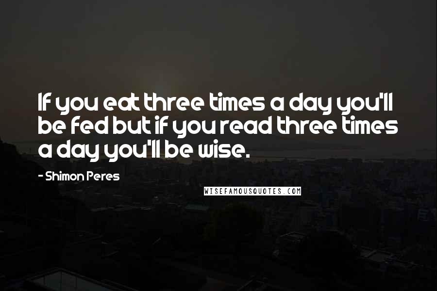 Shimon Peres Quotes: If you eat three times a day you'll be fed but if you read three times a day you'll be wise.