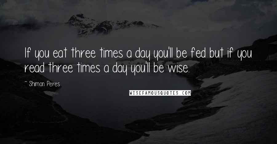 Shimon Peres Quotes: If you eat three times a day you'll be fed but if you read three times a day you'll be wise.