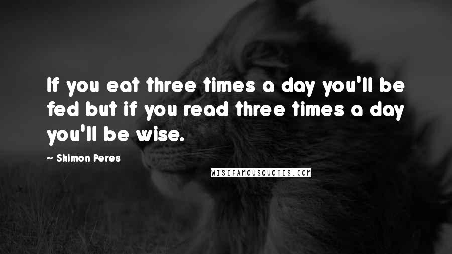 Shimon Peres Quotes: If you eat three times a day you'll be fed but if you read three times a day you'll be wise.