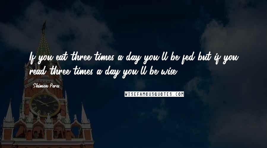 Shimon Peres Quotes: If you eat three times a day you'll be fed but if you read three times a day you'll be wise.