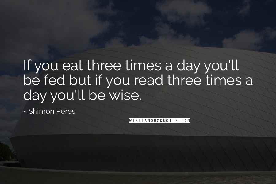 Shimon Peres Quotes: If you eat three times a day you'll be fed but if you read three times a day you'll be wise.
