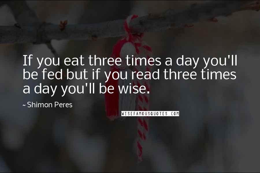 Shimon Peres Quotes: If you eat three times a day you'll be fed but if you read three times a day you'll be wise.