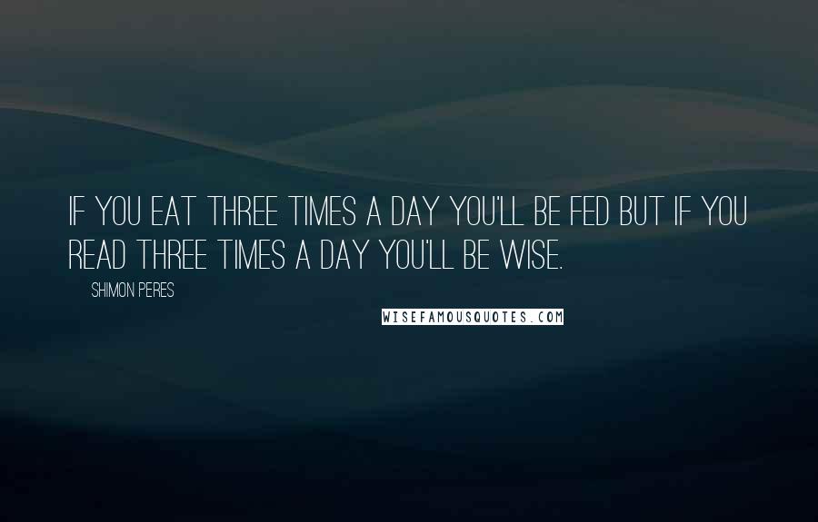 Shimon Peres Quotes: If you eat three times a day you'll be fed but if you read three times a day you'll be wise.