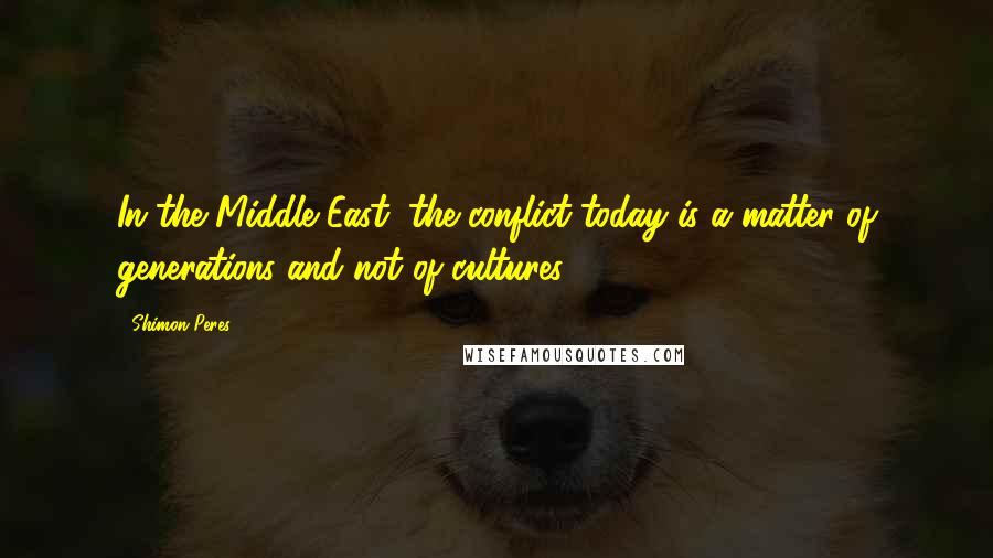 Shimon Peres Quotes: In the Middle East, the conflict today is a matter of generations and not of cultures.