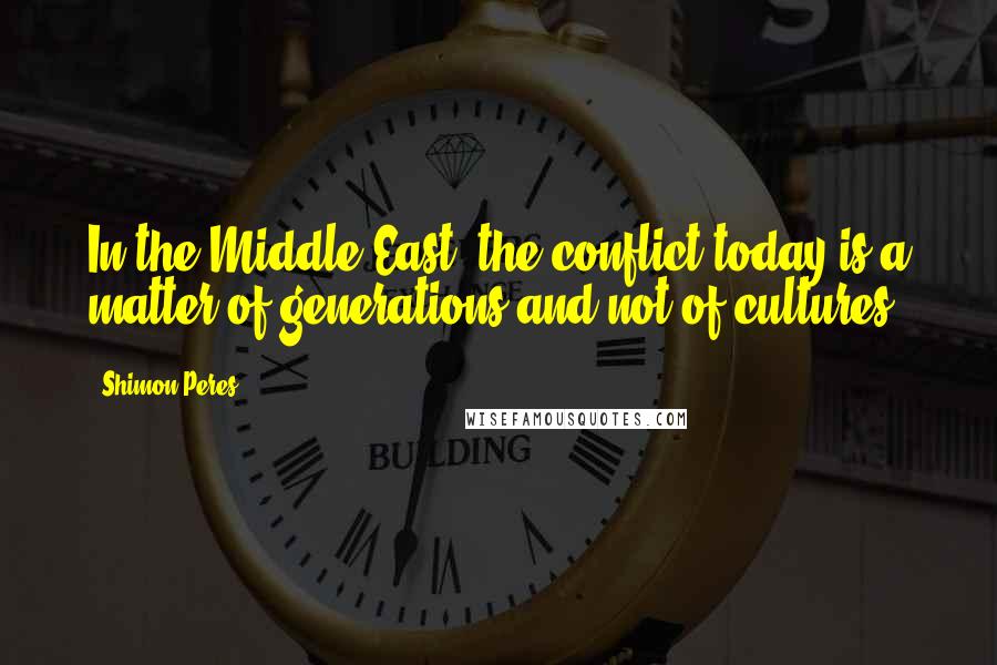Shimon Peres Quotes: In the Middle East, the conflict today is a matter of generations and not of cultures.