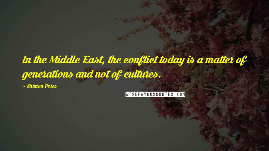 Shimon Peres Quotes: In the Middle East, the conflict today is a matter of generations and not of cultures.