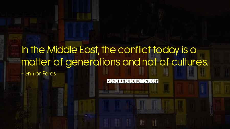 Shimon Peres Quotes: In the Middle East, the conflict today is a matter of generations and not of cultures.