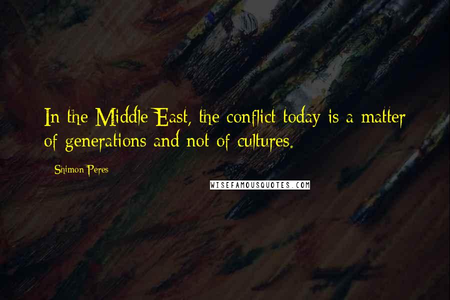 Shimon Peres Quotes: In the Middle East, the conflict today is a matter of generations and not of cultures.