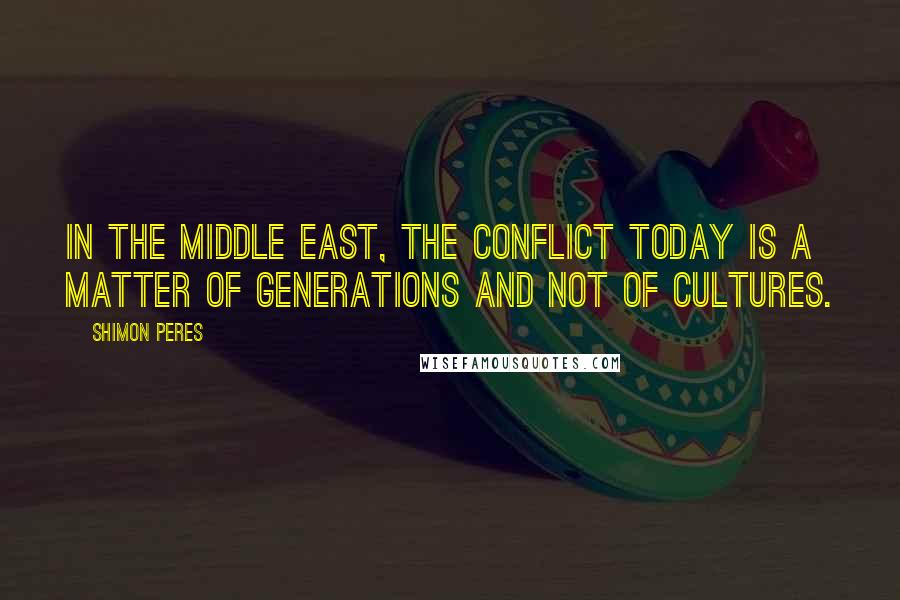 Shimon Peres Quotes: In the Middle East, the conflict today is a matter of generations and not of cultures.