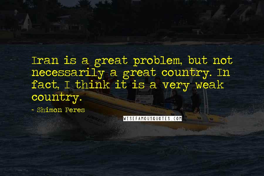 Shimon Peres Quotes: Iran is a great problem, but not necessarily a great country. In fact, I think it is a very weak country.