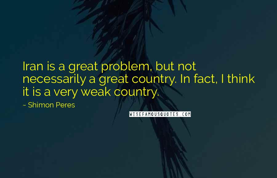 Shimon Peres Quotes: Iran is a great problem, but not necessarily a great country. In fact, I think it is a very weak country.