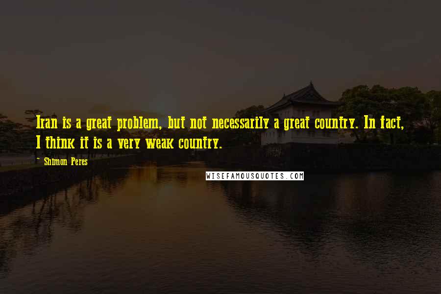 Shimon Peres Quotes: Iran is a great problem, but not necessarily a great country. In fact, I think it is a very weak country.