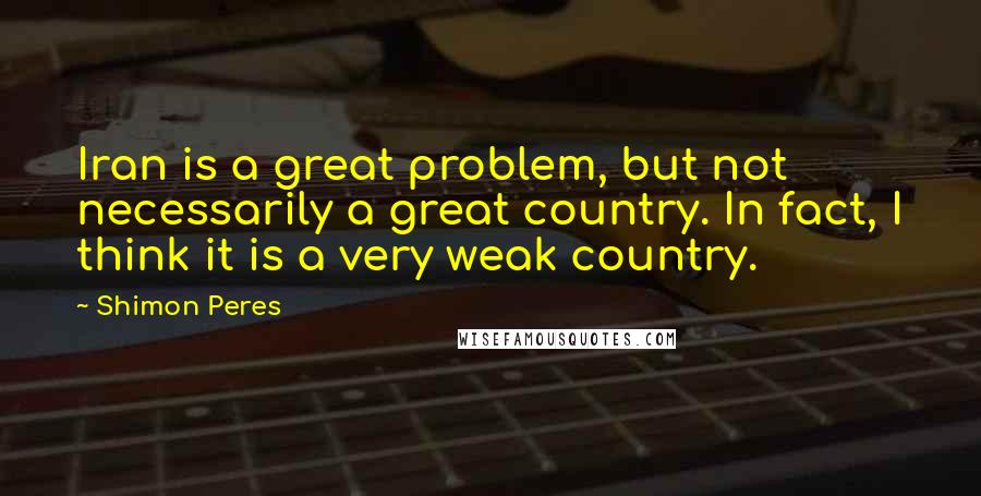 Shimon Peres Quotes: Iran is a great problem, but not necessarily a great country. In fact, I think it is a very weak country.