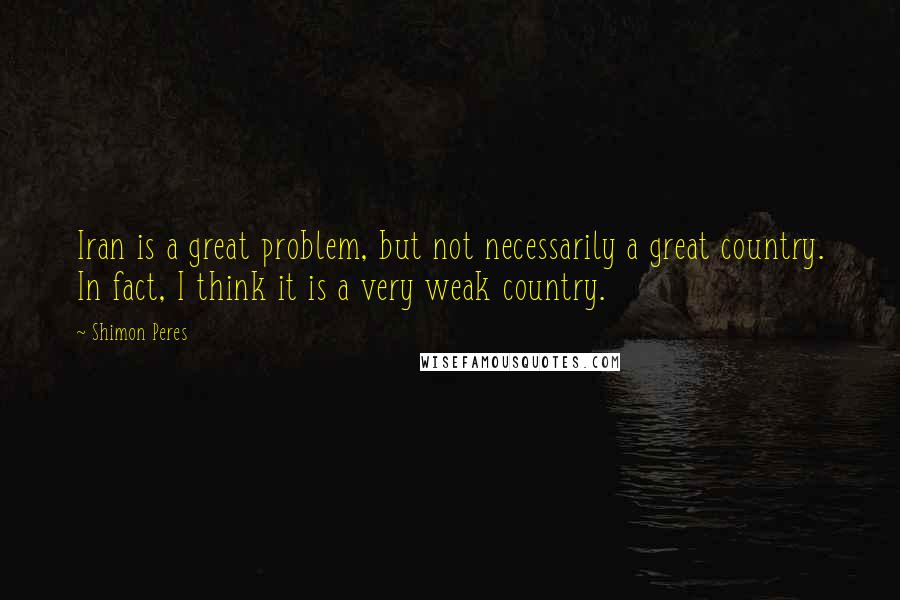 Shimon Peres Quotes: Iran is a great problem, but not necessarily a great country. In fact, I think it is a very weak country.