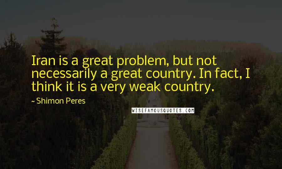 Shimon Peres Quotes: Iran is a great problem, but not necessarily a great country. In fact, I think it is a very weak country.