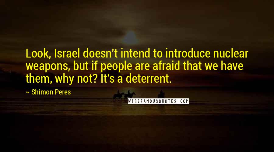 Shimon Peres Quotes: Look, Israel doesn't intend to introduce nuclear weapons, but if people are afraid that we have them, why not? It's a deterrent.