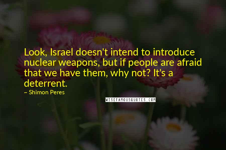 Shimon Peres Quotes: Look, Israel doesn't intend to introduce nuclear weapons, but if people are afraid that we have them, why not? It's a deterrent.