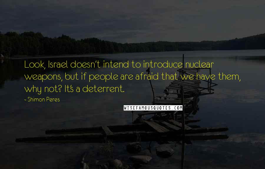 Shimon Peres Quotes: Look, Israel doesn't intend to introduce nuclear weapons, but if people are afraid that we have them, why not? It's a deterrent.