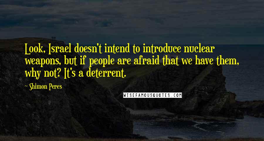 Shimon Peres Quotes: Look, Israel doesn't intend to introduce nuclear weapons, but if people are afraid that we have them, why not? It's a deterrent.