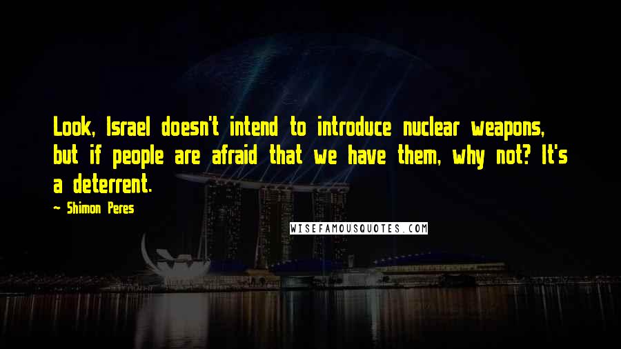 Shimon Peres Quotes: Look, Israel doesn't intend to introduce nuclear weapons, but if people are afraid that we have them, why not? It's a deterrent.