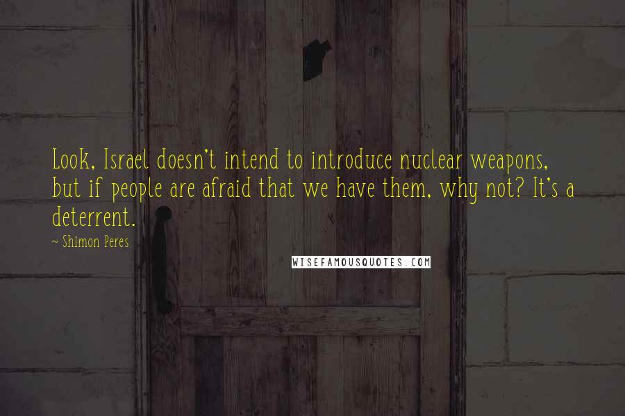 Shimon Peres Quotes: Look, Israel doesn't intend to introduce nuclear weapons, but if people are afraid that we have them, why not? It's a deterrent.