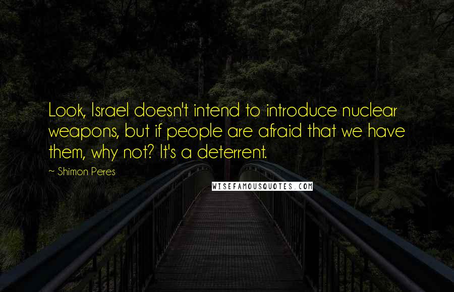 Shimon Peres Quotes: Look, Israel doesn't intend to introduce nuclear weapons, but if people are afraid that we have them, why not? It's a deterrent.