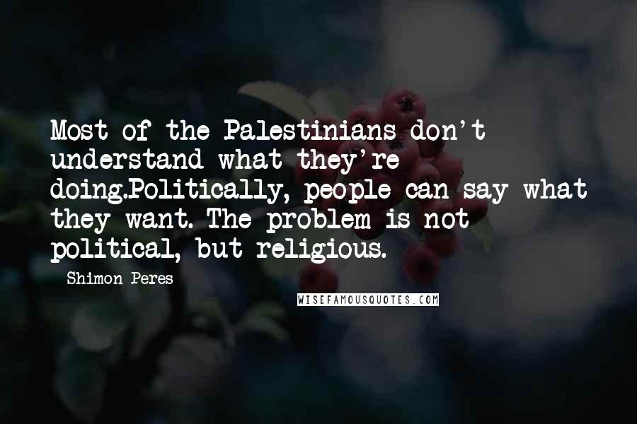 Shimon Peres Quotes: Most of the Palestinians don't understand what they're doing.Politically, people can say what they want. The problem is not political, but religious.