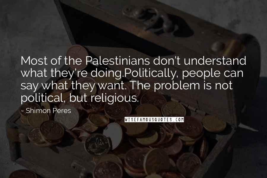 Shimon Peres Quotes: Most of the Palestinians don't understand what they're doing.Politically, people can say what they want. The problem is not political, but religious.