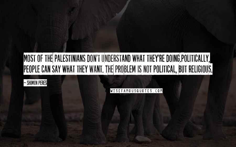 Shimon Peres Quotes: Most of the Palestinians don't understand what they're doing.Politically, people can say what they want. The problem is not political, but religious.